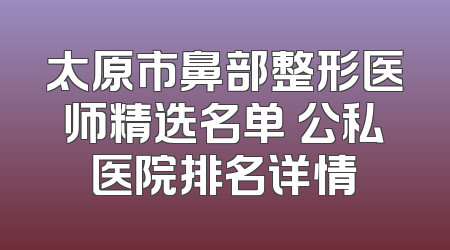 太原市鼻部整形医师精选名单 公私医院排名详情