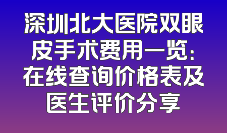 深圳北大医院双眼皮手术费用一览：在线查询价格表及医生评价分享
