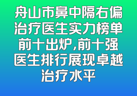 舟山市鼻中隔右偏治疗医生实力榜单前十出炉，前十强医生排行展现卓越治疗水平