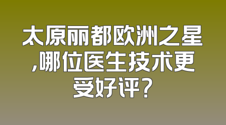 太原丽都欧洲之星，哪位医生技术更受好评？
