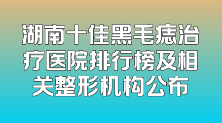 湖南十佳黑毛痣治疗医院排行榜及相关整形机构公布