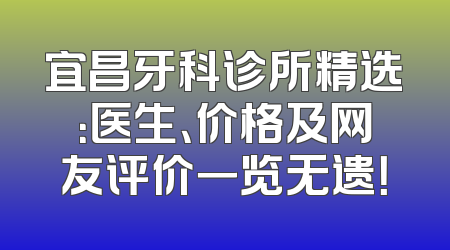 宜昌牙科诊所精选：医生、价格及网友评价一览无遗！