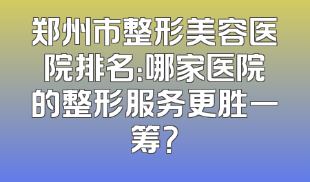 郑州市整形美容医院排名：哪家医院的整形服务更胜一筹？