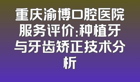 重庆渝博口腔医院服务评价：种植牙与牙齿矫正技术分析