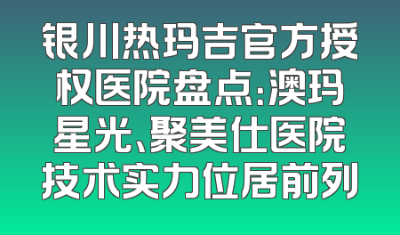 银川热玛吉官方授权医院盘点：澳玛星光、聚美仕医院技术实力位居前列