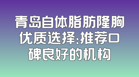 青岛自体脂肪隆胸优质选择：推荐口碑良好的机构