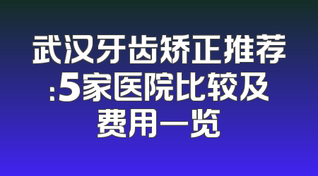 武汉牙齿矫正推荐：5家医院比较及费用一览