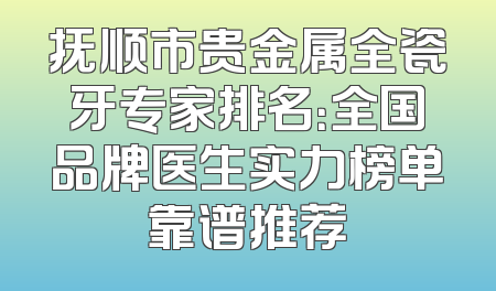 抚顺市贵金属全瓷牙专家排名：全国品牌医生实力榜单靠谱推荐