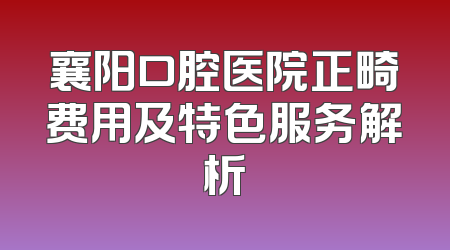 襄阳口腔医院正畸费用及特色服务解析