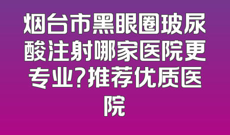 烟台市黑眼圈玻尿酸注射哪家医院更专业？推荐优质医院