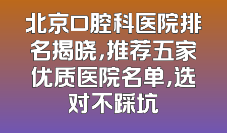 北京口腔科医院排名揭晓，推荐五家优质医院名单，选对不踩坑