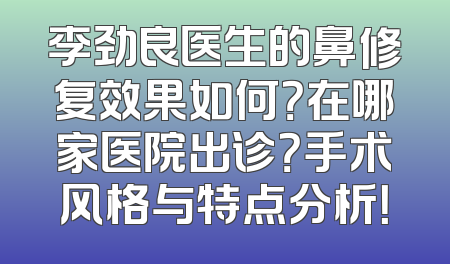 李劲良医生的鼻修复效果如何？在哪家医院出诊？手术风格与特点分析！