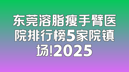 东莞溶脂瘦手臂医院排行榜5家院镇场!2025