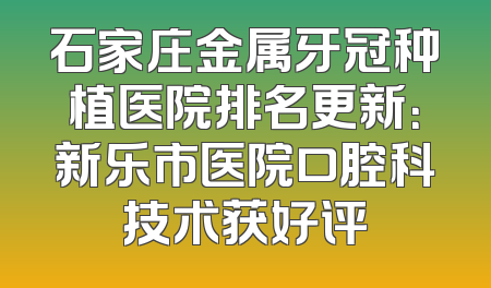 石家庄金属牙冠种植医院排名更新：新乐市医院口腔科技术获好评