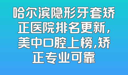 哈尔滨隐形牙套矫正医院排名更新，美中口腔上榜，矫正专业可靠