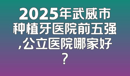 2025年武威市种植牙医院前五强，公立医院哪家好？