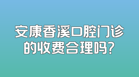 安康香溪口腔门诊的收费合理吗？