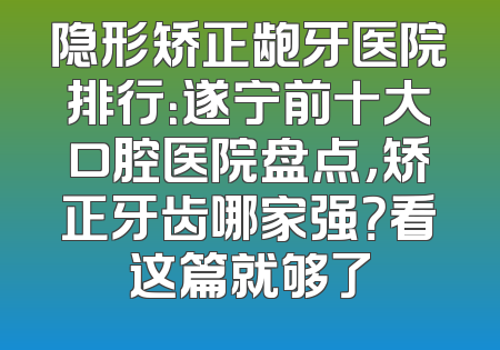隐形矫正龅牙医院排行：遂宁前十大口腔医院盘点，矫正牙齿哪家强？看这篇就够了