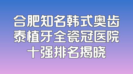 合肥知名韩式奥齿泰植牙全瓷冠医院十强排名揭晓