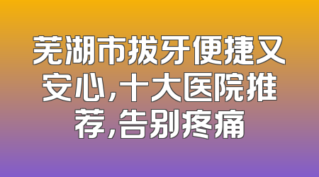 芜湖市拔牙便捷又安心，十大医院推荐，告别疼痛