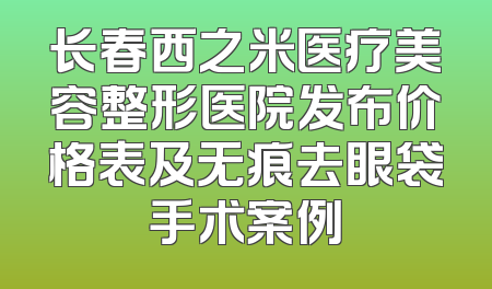 长春西之米医疗美容整形医院发布价格表及无痕去眼袋手术案例