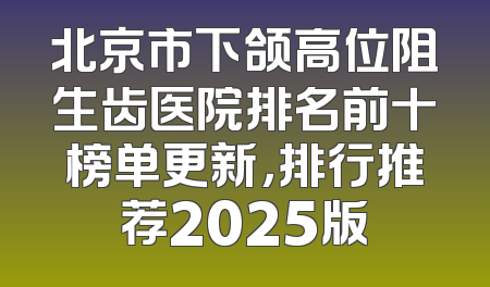 北京市下颌高位阻生齿医院排名前十榜单更新，排行推荐2025版
