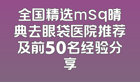全国精选msq晴典去眼袋医院推荐及前50名经验分享