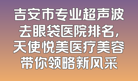 吉安市专业超声波去眼袋医院排名，天使悦美医疗美容带你领略新风采