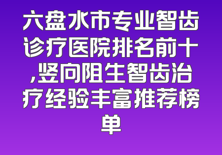 六盘水市专业智齿诊疗医院排名前十，竖向阻生智齿治疗经验丰富推荐榜单