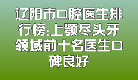 辽阳市口腔医生排行榜：上颚尽头牙领域前十名医生口碑良好