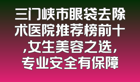 三门峡市眼袋去除术医院推荐榜前十，女生美容之选，专业安全有保障