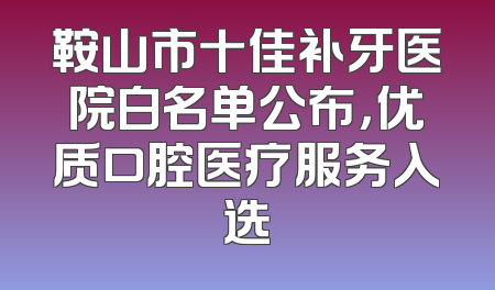 鞍山市十佳补牙医院白名单公布，优质口腔医疗服务入选
