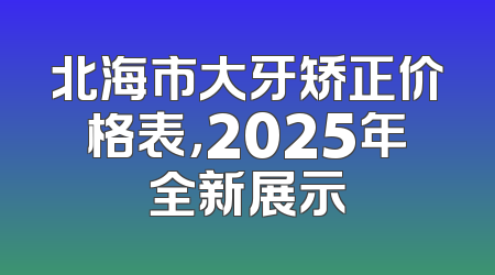 北海市大牙矫正价格表，2025年全新展示