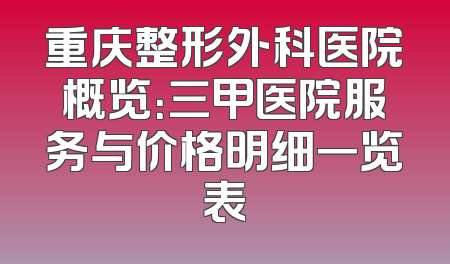 重庆整形外科医院概览：三甲医院服务与价格明细一览表