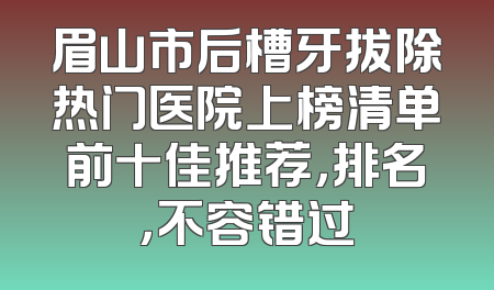 眉山市后槽牙拔除热门医院上榜清单前十佳推荐，排名，不容错过