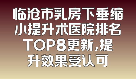 临沧市乳房下垂缩小提升术医院排名TOP8更新，提升效果受认可