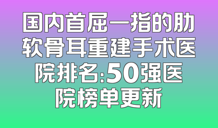 国内首屈一指的肋软骨耳重建手术医院排名：50强医院榜单更新