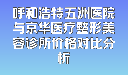 呼和浩特五洲医院与京华医疗整形美容诊所价格对比分析