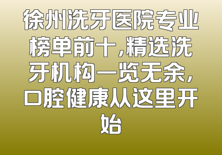 徐州洗牙医院专业榜单前十，精选洗牙机构一览无余，口腔健康从这里开始