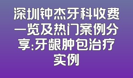 深圳钟杰牙科收费一览及热门案例分享：牙龈肿包治疗实例