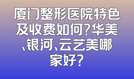 厦门整形医院特色及收费如何？华美、银河、云艺美哪家好？
