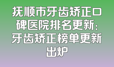 抚顺市牙齿矫正口碑医院排名更新：牙齿矫正榜单更新出炉