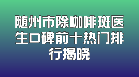 随州市除咖啡斑医生口碑前十热门排行揭晓