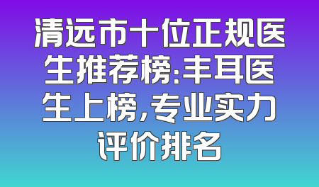 清远市十位正规医生推荐榜：丰耳医生上榜，专业实力评价排名