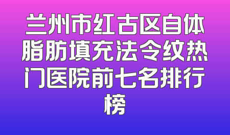 兰州市红古区自体脂肪填充法令纹热门医院前七名排行榜