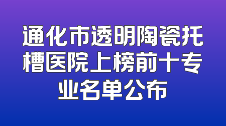 通化市透明陶瓷托槽医院上榜前十专业名单公布