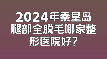 2024年秦皇岛腿部全脱毛哪家整形医院好？