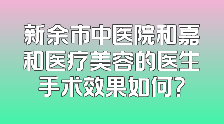 新余市中医院和嘉和医疗美容的医生手术效果如何？