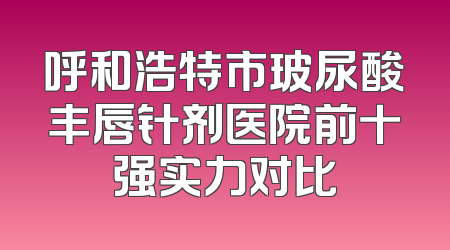 呼和浩特市玻尿酸丰唇针剂医院前十强实力对比