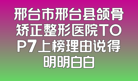邢台市邢台县颌骨矫正整形医院TOP7上榜理由说得明明白白